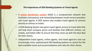The Importance of GDS Booking Systems to Travel Agents
• A global distribution system (GDS) is a computerized network that
facilitates transactions and networking between travel service providers
and travel agents. A GDS system also enables travel agents to connect
directly to airlines or hotels.
• A GDS Booking System also gives travel agents access to travel data that
will help them compare prices and facilities that different airlines, car
rentals, and hotels offer to ensure that they come up with the best deal
for their clients.
• Independent travel agents, online agents, and travel agencies now use
increasingly more sophisticated GDS Booking Systems to search for the
best available travel and accommodations and rates for their clients.
 