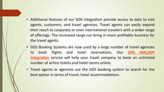 • Additional features of our GDS Integration provide access to data to visit
agents, customers, and travel agencies. Travel agents can easily expand
their reach to corporate or even international travelers with a wider range
of offerings. The increased range can bring in more profitable business for
the travel agents.
• GDS Booking Systems are now used by a large number of travel agencies
to book flights and hotel reservations. Our GDS XML/API
Integration service will help your travel company to book an unlimited
number of airline tickets and hotel rooms online.
• Travel agents or agencies use the GDS booking system to search for the
best option in terms of travel, hotel accommodations.
 