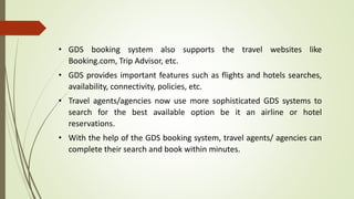 • GDS booking system also supports the travel websites like
Booking.com, Trip Advisor, etc.
• GDS provides important features such as flights and hotels searches,
availability, connectivity, policies, etc.
• Travel agents/agencies now use more sophisticated GDS systems to
search for the best available option be it an airline or hotel
reservations.
• With the help of the GDS booking system, travel agents/ agencies can
complete their search and book within minutes.
 