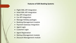 Features of GDS Booking Systems
 Flight XML API Integration
 Hotel XML API Integration
 Bus API Integration
 Car API Integration
 Manage Holiday packages
 Booking Management module
 Payment Gateway Integration
 Agent Login
 Customer Login
 Agent Registration
 Markup Management module
 Discount Management module
 