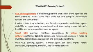 What is GDS Booking System?
• GDS Booking Systems is a network/platform that allows travel agencies and
their clients to access travel data, shop for and compare reservations
options and book travel.
• It collects inventory, schedules, and fares from providers and allows agents
and OTAs an opportunity to search and book them: using connectivity APIs
for OTAs and via a manual terminal for agents.
• Travel GDS provides real-time connections to online booking
software platforms, B2B B2C portals, and meta-search engines. It holds no
inventory, rather it is an aggregation and distribution platform.
• With GDS Booking Systems, a travel agent can book flights, hotels,
attractions, sightseeing, transfers, and car rental services.
 