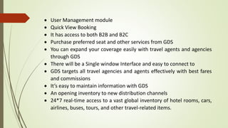  User Management module
 Quick View Booking
 It has access to both B2B and B2C
 Purchase preferred seat and other services from GDS
 You can expand your coverage easily with travel agents and agencies
through GDS
 There will be a Single window Interface and easy to connect to
 GDS targets all travel agencies and agents effectively with best fares
and commissions
 It’s easy to maintain information with GDS
 An opening inventory to new distribution channels
 24*7 real-time access to a vast global inventory of hotel rooms, cars,
airlines, buses, tours, and other travel-related items.
 