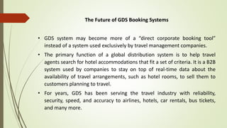 The Future of GDS Booking Systems
• GDS system may become more of a “direct corporate booking tool”
instead of a system used exclusively by travel management companies.
• The primary function of a global distribution system is to help travel
agents search for hotel accommodations that fit a set of criteria. It is a B2B
system used by companies to stay on top of real-time data about the
availability of travel arrangements, such as hotel rooms, to sell them to
customers planning to travel.
• For years, GDS has been serving the travel industry with reliability,
security, speed, and accuracy to airlines, hotels, car rentals, bus tickets,
and many more.
 
