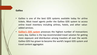 Galileo
• Galileo is one of the best GDS systems available today for airline
tickets. Most travel agents prefer the Galileo GDS system to access
online travel inventory including airlines, hotels, and other value-
added services.
• Galileo’s GDS system processes the highest number of transactions
every day. Galileo is the top-recommended travel solution for getting
more exposure and distribution among travelers all over the world.
Galileo GDS has grown to become the world’s largest GDS system and
travel content aggregator.
 