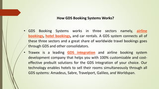 How GDS Booking Systems Works?
• GDS Booking Systems works in three sectors namely, airline
bookings, hotel bookings, and car rentals. A GDS system connects all of
these three sectors and a great share of worldwide travel bookings goes
through GDS and other consolidators.
• Trawex is a leading GDS integration and airline booking system
development company that helps you with 100% customizable and cost-
effective prebuilt solutions for the GDS Integration of your choice. Our
technology enables hotels to sell their rooms simultaneously through all
GDS systems: Amadeus, Sabre, Travelport, Galileo, and Worldspan.
 
