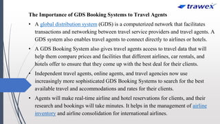 The Importance of GDS Booking Systems to Travel Agents
• A global distribution system (GDS) is a computerized network that facilitates
transactions and networking between travel service providers and travel agents. A
GDS system also enables travel agents to connect directly to airlines or hotels.
• A GDS Booking System also gives travel agents access to travel data that will
help them compare prices and facilities that different airlines, car rentals, and
hotels offer to ensure that they come up with the best deal for their clients.
• Independent travel agents, online agents, and travel agencies now use
increasingly more sophisticated GDS Booking Systems to search for the best
available travel and accommodations and rates for their clients.
• Agents will make real-time airline and hotel reservations for clients, and their
research and bookings will take minutes. It helps in the management of airline
inventory and airline consolidation for international airlines.
 