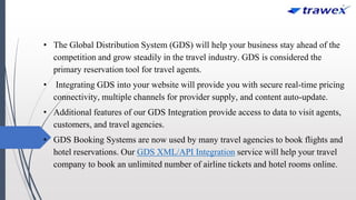 • The Global Distribution System (GDS) will help your business stay ahead of the
competition and grow steadily in the travel industry. GDS is considered the
primary reservation tool for travel agents.
• Integrating GDS into your website will provide you with secure real-time pricing
connectivity, multiple channels for provider supply, and content auto-update.
• Additional features of our GDS Integration provide access to data to visit agents,
customers, and travel agencies.
• GDS Booking Systems are now used by many travel agencies to book flights and
hotel reservations. Our GDS XML/API Integration service will help your travel
company to book an unlimited number of airline tickets and hotel rooms online.
 