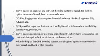  Travel agents or agencies use the GDS booking system to search for the best
option in terms of travel, hotel accommodations.
 GDS booking system also supports the travel websites like Booking.com, Trip
Advisor, etc.
 GDS provides important features such as flights and hotels searches, availability,
connectivity, policies, etc.
 Travel agents/agencies now use more sophisticated GDS systems to search for the
best available option be it an airline or hotel reservations.
 With the help of the GDS booking system, travel agents/ agencies can complete
their search and book within minutes.
 