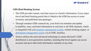 GDS Hotel Booking System
• The GDS provides instant, real-time access to a hotel's information. Every major
travel and hotel booking portal that is linked to the GDS has access to room
inventory and published rates/packages.
• Through seamless GDS connectivity, your hotel can maintain and update
availability, rates, and hotel information in real-time to all GDS channels, which
is integrated with your property management system, website booking engine, or
destination management system via an XML interface.
• Trawex utilizes the most advanced technology to ensure the hotel’s GDS
distribution is next-generation seamless, meaning that travel agents can access
accurate and up-to-date hotel information instantly at any time.
 