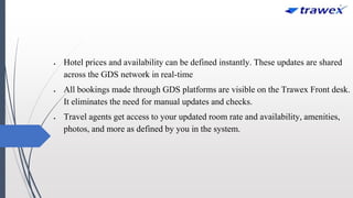  Hotel prices and availability can be defined instantly. These updates are shared
across the GDS network in real-time
 All bookings made through GDS platforms are visible on the Trawex Front desk.
It eliminates the need for manual updates and checks.
 Travel agents get access to your updated room rate and availability, amenities,
photos, and more as defined by you in the system.
 