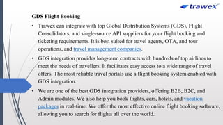 GDS Flight Booking
• Trawex can integrate with top Global Distribution Systems (GDS), Flight
Consolidators, and single-source API suppliers for your flight booking and
ticketing requirements. It is best suited for travel agents, OTA, and tour
operations, and travel management companies.
• GDS integration provides long-term contracts with hundreds of top airlines to
meet the needs of travellers. It facilitates easy access to a wide range of travel
offers. The most reliable travel portals use a flight booking system enabled with
GDS integration.
• We are one of the best GDS integration providers, offering B2B, B2C, and
Admin modules. We also help you book flights, cars, hotels, and vacation
packages in real-time. We offer the most effective online flight booking software,
allowing you to search for flights all over the world.
 