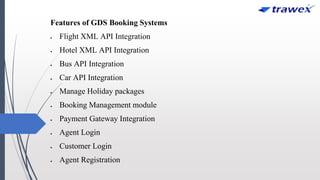 Features of GDS Booking Systems
 Flight XML API Integration
 Hotel XML API Integration
 Bus API Integration
 Car API Integration
 Manage Holiday packages
 Booking Management module
 Payment Gateway Integration
 Agent Login
 Customer Login
 Agent Registration
 