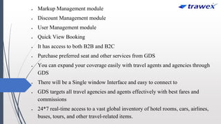  Markup Management module
 Discount Management module
 User Management module
 Quick View Booking
 It has access to both B2B and B2C
 Purchase preferred seat and other services from GDS
 You can expand your coverage easily with travel agents and agencies through
GDS
 There will be a Single window Interface and easy to connect to
 GDS targets all travel agencies and agents effectively with best fares and
commissions
 24*7 real-time access to a vast global inventory of hotel rooms, cars, airlines,
buses, tours, and other travel-related items.
 