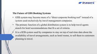 The Future of GDS Booking Systems
• GDS system may become more of a “direct corporate booking tool” instead of a
system used exclusively by travel management companies.
• The primary function of a global distribution system is to help travel agents
search for hotel accommodations that fit a set of criteria.
• It is a B2B system used by companies to stay on top of real-time data about the
availability of travel arrangements, such as hotel rooms, to sell them to customers
planning to travel.
 