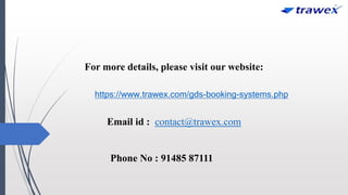 For more details, please visit our website:
https://www.trawex.com/gds-booking-systems.php
Email id : contact@trawex.com
Phone No : 91485 87111
 