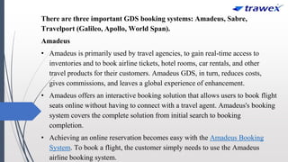 There are three important GDS booking systems: Amadeus, Sabre,
Travelport (Galileo, Apollo, World Span).
Amadeus
• Amadeus is primarily used by travel agencies, to gain real-time access to
inventories and to book airline tickets, hotel rooms, car rentals, and other
travel products for their customers. Amadeus GDS, in turn, reduces costs,
gives commissions, and leaves a global experience of enhancement.
• Amadeus offers an interactive booking solution that allows users to book flight
seats online without having to connect with a travel agent. Amadeus's booking
system covers the complete solution from initial search to booking
completion.
• Achieving an online reservation becomes easy with the Amadeus Booking
System. To book a flight, the customer simply needs to use the Amadeus
airline booking system.
 