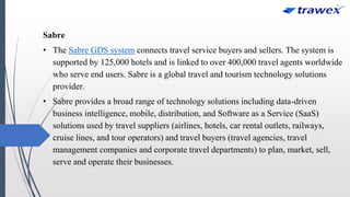 Sabre
• The Sabre GDS system connects travel service buyers and sellers. The system is
supported by 125,000 hotels and is linked to over 400,000 travel agents worldwide
who serve end users. Sabre is a global travel and tourism technology solutions
provider.
• Sabre provides a broad range of technology solutions including data-driven
business intelligence, mobile, distribution, and Software as a Service (SaaS)
solutions used by travel suppliers (airlines, hotels, car rental outlets, railways,
cruise lines, and tour operators) and travel buyers (travel agencies, travel
management companies and corporate travel departments) to plan, market, sell,
serve and operate their businesses.
 