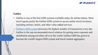 Galileo
• Galileo is one of the best GDS systems available today for airline tickets. Most
travel agents prefer the Galileo GDS system to access online travel inventory
including airlines, hotels, and other value-added services.
• Galileo's GDS system processes the highest number of transactions every day.
Galileo is the top-recommended travel solution for getting more exposure and
distribution among travellers all over the world. Galileo GDS has grown to
become the world's largest GDS system and travel content aggregator.
 