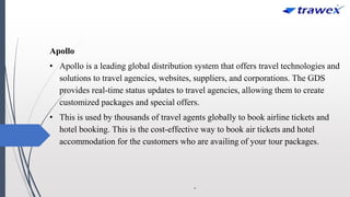 Apollo
• Apollo is a leading global distribution system that offers travel technologies and
solutions to travel agencies, websites, suppliers, and corporations. The GDS
provides real-time status updates to travel agencies, allowing them to create
customized packages and special offers.
• This is used by thousands of travel agents globally to book airline tickets and
hotel booking. This is the cost-effective way to book air tickets and hotel
accommodation for the customers who are availing of your tour packages.
.
 