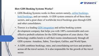 How GDS Booking Systems Works?
• GDS Booking Systems works in three sectors namely, airline bookings,
hotel bookings, and car rentals. A GDS system connects all of these three
sectors, and a great share of worldwide travel bookings goes through GDS
and other consolidators.
• Trawex is a leading GDS integration and airline booking system
development company that helps you with 100% customizable and cost-
effective prebuilt solutions for the GDS Integration of your choice. Our
technology enables hotels to sell their rooms simultaneously through all
GDS systems: Amadeus, Sabre, Travelport, Galileo, and World Span.
• A GDS combines bookings, rates, and consolidating services and products
across all the travel sectors. It is also responsible for the growth of the travel
sector.
 