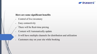 Here are some significant benefits
 Control of live inventory
 Easy connectivity
 There will be Real-time pricing
 Content will Automatically update
 It will have multiple channels for distribution and utilization
 Customers stay on your site while booking
 