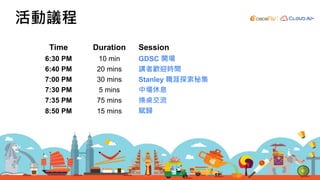 Time Duration Session
6:30 PM 10 min GDSC 開場
6:40 PM 20 mins 講者歡迎時間
7:00 PM 30 mins Stanley 職涯探索秘集
7:30 PM 5 mins 中場休息
7:35 PM 75 mins 換桌交流
8:50 PM 15 mins 賦歸
活動議程
 