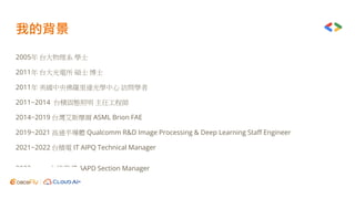 我的背景
2005年 台大物理系 學士
2011年 台大光電所 碩士 博士
2011年 美國中央佛羅里達光學中心 訪問學者
2011~2014 台積固態照明 主任工程師
2014~2019 台灣艾斯摩爾 ASML Brion FAE
2019~2021 高通半導體 Qualcomm R&D Image Processing & Deep Learning Staff Engineer
2021~2022 台積電 IT AIPQ Technical Manager
2022~now 台積電 IT AAPD Section Manager
 