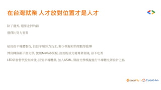 在台灣就業 人才放對位置才是人才
除了優秀, 還要走對的路
選擇比努力重要
碩班做半導體製程, 但似乎用勞力為主, 鮮少模擬和物理數學推導
博班轉換顯示器光學, 使用Matlab模擬, 但面板或光電專業領域, 卻不吃香
LED研發替代役結束後, 回到半導體業, 加入ASML, 開啟光學模擬進行半導體光罩設計之路
 
