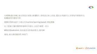 在ASML擔任FAE, 做光罩設計演算法軟體5年, 發現真正核心技術, 還是在美國矽谷, 即便每年朝聖矽谷,
能觸碰到的還是有限
ASML EDA tool不少產品有machine learning based, 開啟興趣
私下跟臺大醫院醫學影像AI有所接洽, 並當作履歷一部分
轉換到Qualcomm, 指紋超音波影像演算法, 應用AI
爾後, 被台積挖腳到IT, AI部門
 