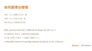 為何選擇台積電
高通一天工, ASML可以做一週
台積一天工, 高通可以做一週
痛苦會忘記, 回憶總是美好的
ASML, Qualcomm最值錢的半導體設備或IC design, 都在國外母公司
來台積電 最主要看中 大量AI的應用與big data
全台最大的IT公司單位 → 台積電 ~2000人以上
台積能接觸到的domain knowledge, big data 還是最值錢, 趁年輕, 多學點東西
 