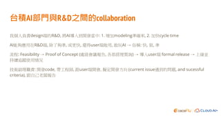 台積AI部門與R&D之間的collaboration
我個人負責design端的R&D, 將AI導入到開發當中: 1. 增加modeling準確率, 2. 加快cycle time
AI能夠應用在R&D端, 除了夠準, 或更快, 還得user端敢用, 敢玩AI → 俗稱: 快, 狠, 準
流程: Feasibility → Proof of Concept (處級會議報告, 各部經理質詢) → 導入user端 formal release → 上線並
持續追蹤使用情況
技術副理職責: 開發code, 帶工程師, 跟user端開會, 擬定開發方向 (current issue遇到的問題, and sucessful
criteria), 跟自己老闆報告
 