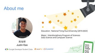 About me
高愷傑
Justin Kao
Education: National Tsing Hua University (2019-2023)
Major: Interdisciplinary Program of Sciences
Data Science and Computer Science
 