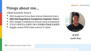 Things about me…
//Dell Summer Intern
• 2023 Academia Sinica Data Science Statistical Intern
• 2022 Dell Regulatory Compliance Engineer Intern
• 2021 Google Crowdsource Virtual Camp Competition
• 司法院大專校院法治創新行動方案競賽金獎&最佳議題獎
• Kaggle contest NTHU data science 3rd place
高愷傑
Justin Kao
 
