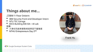 Things about me…
//IBM 1-Year Intern
• IBM Security Front-end Developer Intern
• NTU TEC Garage
• EECS Building 830 ISA – AI Lab
競賽:
• 大專校院創業實戰模擬學習平臺獲選
• NTHU Entrepreneurs Day 2ND
Frank Hu
 