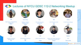 Lectures of NYCU GDSC 112-2 Networking Meetup
冠蓁
Deep learning / machinelearning
engineer intern
聯發科
愷傑
Regulatory compliance
engineering intern
Dell
Cheer Chang
Software / Hardware
engineering intern
Google
佑瑄
Web application engineering
intern
IBM
Clive
CCG CCE debug team
software intern
Intel
睦樂
software engineering intern
Google
暐誠
CCG CPS NUC-G SIOS
intern
Intel
廷威
Software Dev Engineer Intern(SDE I)
Amazon Ring Connectivity team
Amazon
Stanley
IT AAPD Section Manager
台積電
Matthew
intern
Tokyo Limited
 