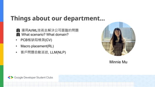 Minnie Mu
Things about our department…
🏢 運用AI/ML技術去解決公司面臨的問題
🏢 What scenario? What domain?
• PCB板缺陷檢測(CV)
• Macro placement(RL)
• 客戶問題自動派送, LLM(NLP)
 