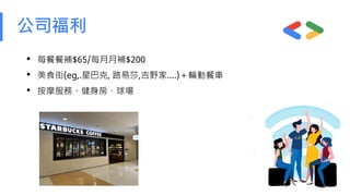 公司福利
• 每餐餐補$65/每月月補$200
• 美食街(eg,.星巴克, 路易莎,吉野家….)＋輪動餐車
• 按摩服務、健身房、球場
 