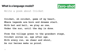 What is a language model?
Write a poem about Cricket
Cricket, oh cricket, game of my heart,
Where legends are born and dreams start.
With bat and ball, we play as one,
Under the sun, until the day is done.
From the village green to the grandest stage,
Cricket unites us, age after age.
With every run, we cheer and shout,
As our heroes make us proud.
…
Zero-shot
 