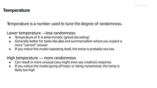 Proprietary +Confidential
Temperature
T
emperature is a number used to tune the degree of randomness.
Lower temperature →less randomness
● T
emperature of 0 is deterministic (greed decoding)
● Generally better for tasks like q&a and summarization where you expect a
more “correct” answer
● If you notice the model repeating itself, the temp is probably too low
High temperature → more randomness
● Can result in more unusual (you might even say creative) response
● If you notice the model going off topic or being nonsensical, the temp is
likely too high
 