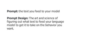Prompt: the text you feed to your model
Prompt Design: The art and science of
figuring out what text to feed your language
model to get it to take on the behavior you
want.
 