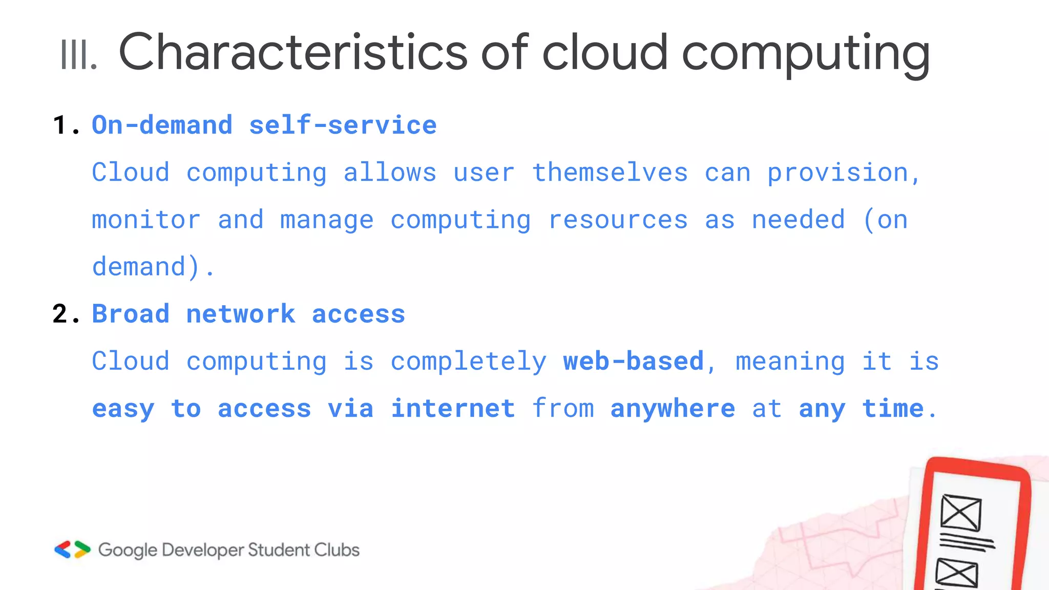 III. Characteristics of cloud computing
1. On-demand self-service
Cloud computing allows user themselves can provision,
monitor and manage computing resources as needed (on
demand).
2. Broad network access
Cloud computing is completely web-based, meaning it is
easy to access via internet from anywhere at any time.
 