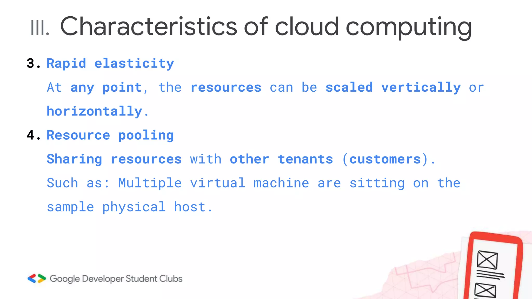 III. Characteristics of cloud computing
3. Rapid elasticity
At any point, the resources can be scaled vertically or
horizontally.
4. Resource pooling
Sharing resources with other tenants (customers).
Such as: Multiple virtual machine are sitting on the
sample physical host.
 