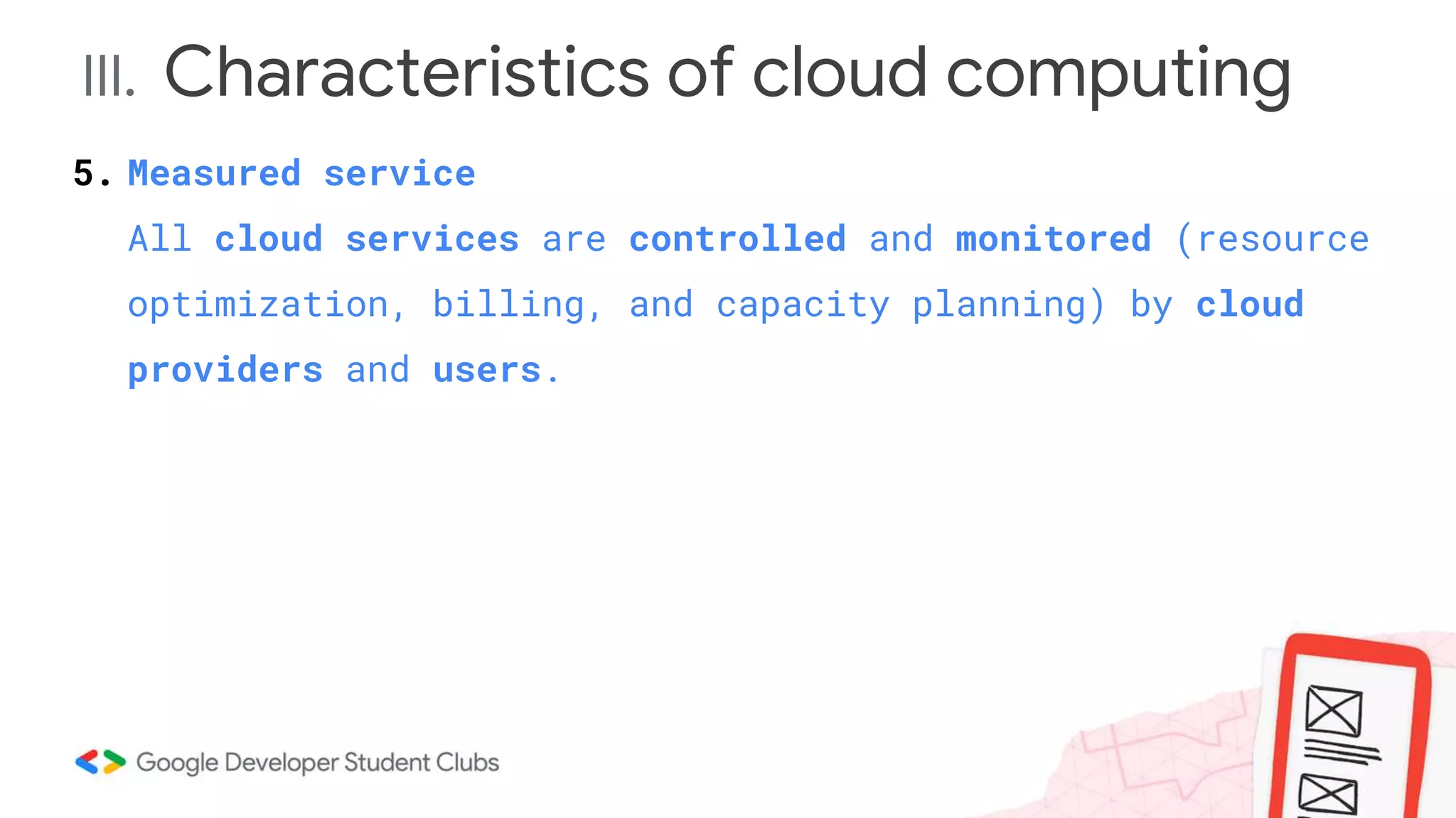 III. Characteristics of cloud computing
5. Measured service
All cloud services are controlled and monitored (resource
optimization, billing, and capacity planning) by cloud
providers and users.
 