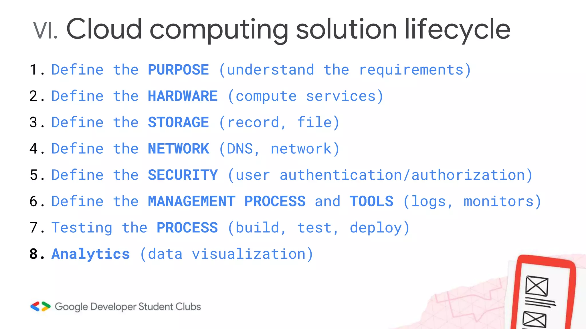 VI. Cloud computing solution lifecycle
1. Define the PURPOSE (understand the requirements)
2. Define the HARDWARE (compute services)
3. Define the STORAGE (record, file)
4. Define the NETWORK (DNS, network)
5. Define the SECURITY (user authentication/authorization)
6. Define the MANAGEMENT PROCESS and TOOLS (logs, monitors)
7. Testing the PROCESS (build, test, deploy)
8. Analytics (data visualization)
 