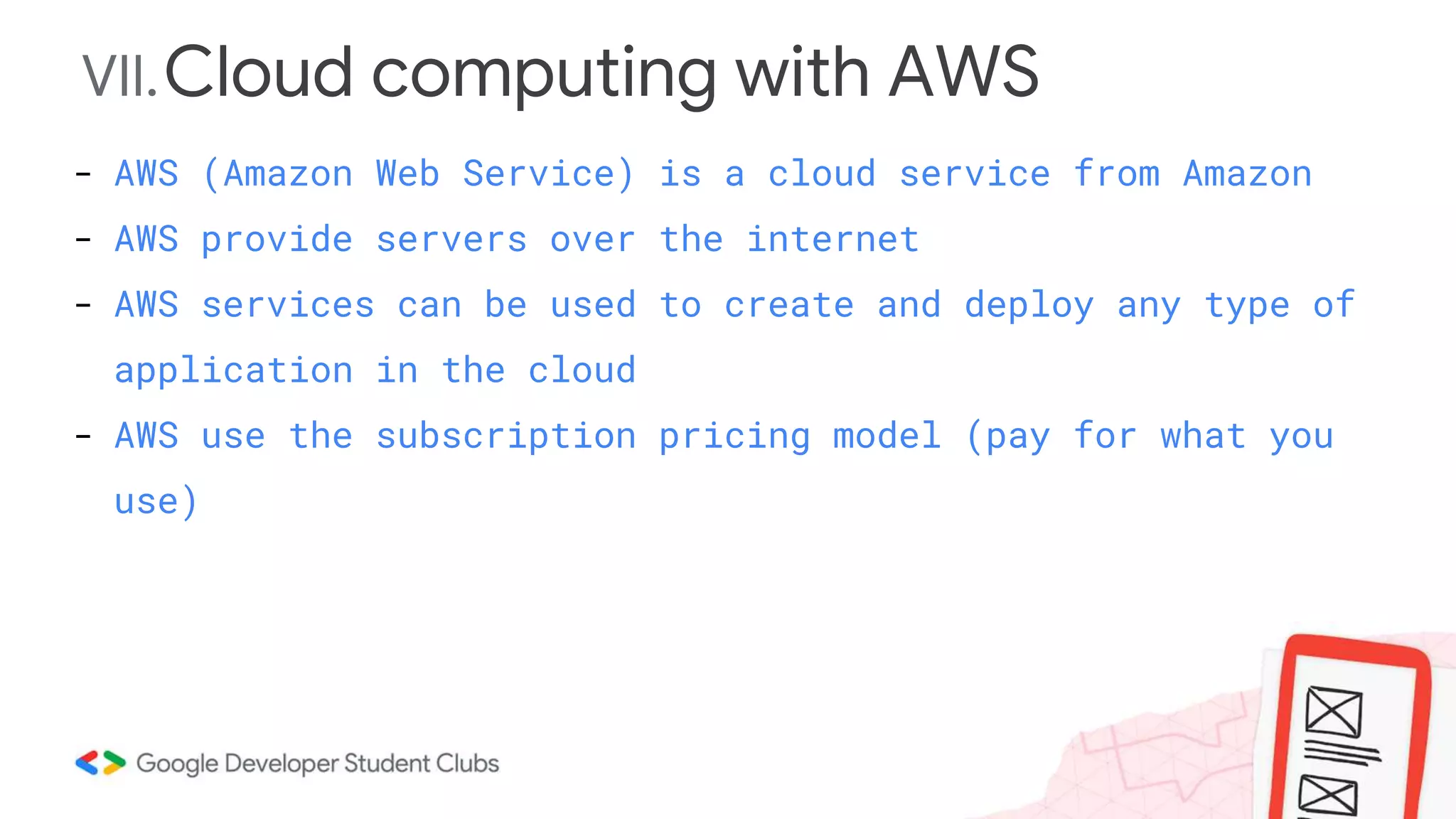 VII.Cloud computing with AWS
- AWS (Amazon Web Service) is a cloud service from Amazon
- AWS provide servers over the internet
- AWS services can be used to create and deploy any type of
application in the cloud
- AWS use the subscription pricing model (pay for what you
use)
 