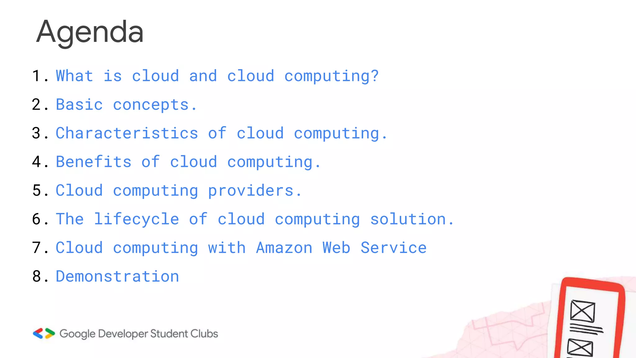 Agenda
1. What is cloud and cloud computing?
2. Basic concepts.
3. Characteristics of cloud computing.
4. Benefits of cloud computing.
5. Cloud computing providers.
6. The lifecycle of cloud computing solution.
7. Cloud computing with Amazon Web Service
8. Demonstration
 