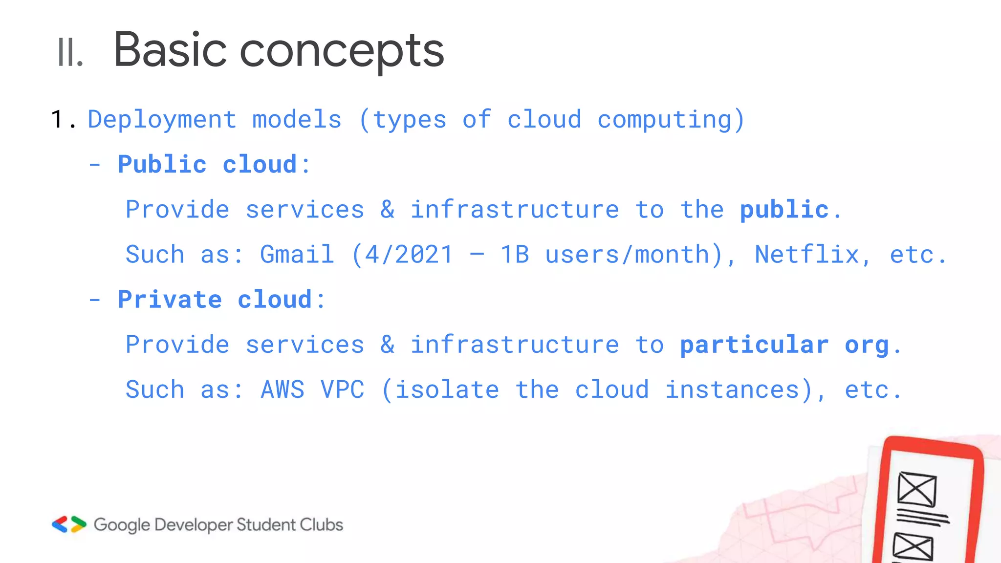 II. Basic concepts
1. Deployment models (types of cloud computing)
- Public cloud:
Provide services & infrastructure to the public.
Such as: Gmail (4/2021 – 1B users/month), Netflix, etc.
- Private cloud:
Provide services & infrastructure to particular org.
Such as: AWS VPC (isolate the cloud instances), etc.
 