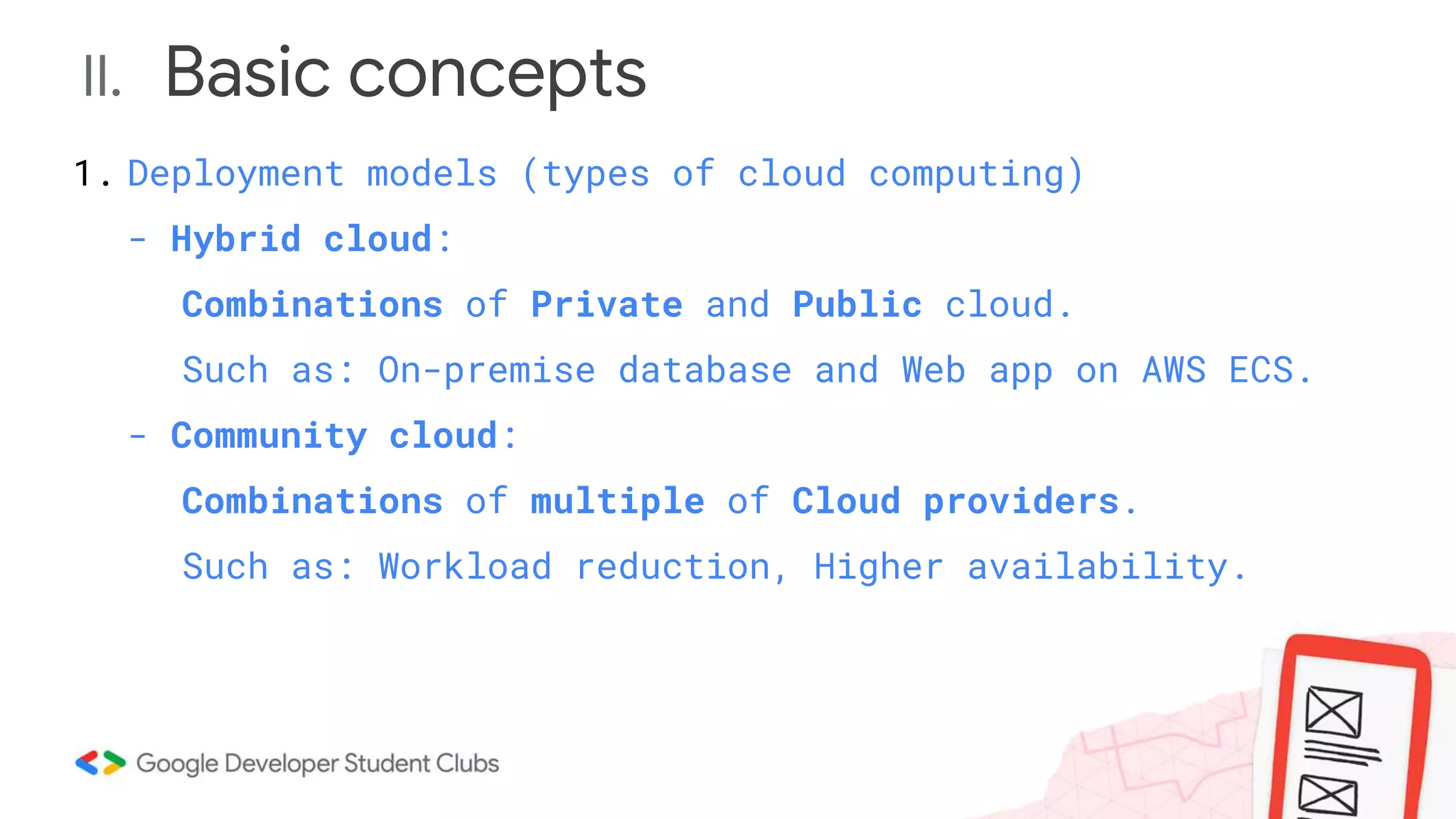 II. Basic concepts
1. Deployment models (types of cloud computing)
- Hybrid cloud:
Combinations of Private and Public cloud.
Such as: On-premise database and Web app on AWS ECS.
- Community cloud:
Combinations of multiple of Cloud providers.
Such as: Workload reduction, Higher availability.
 