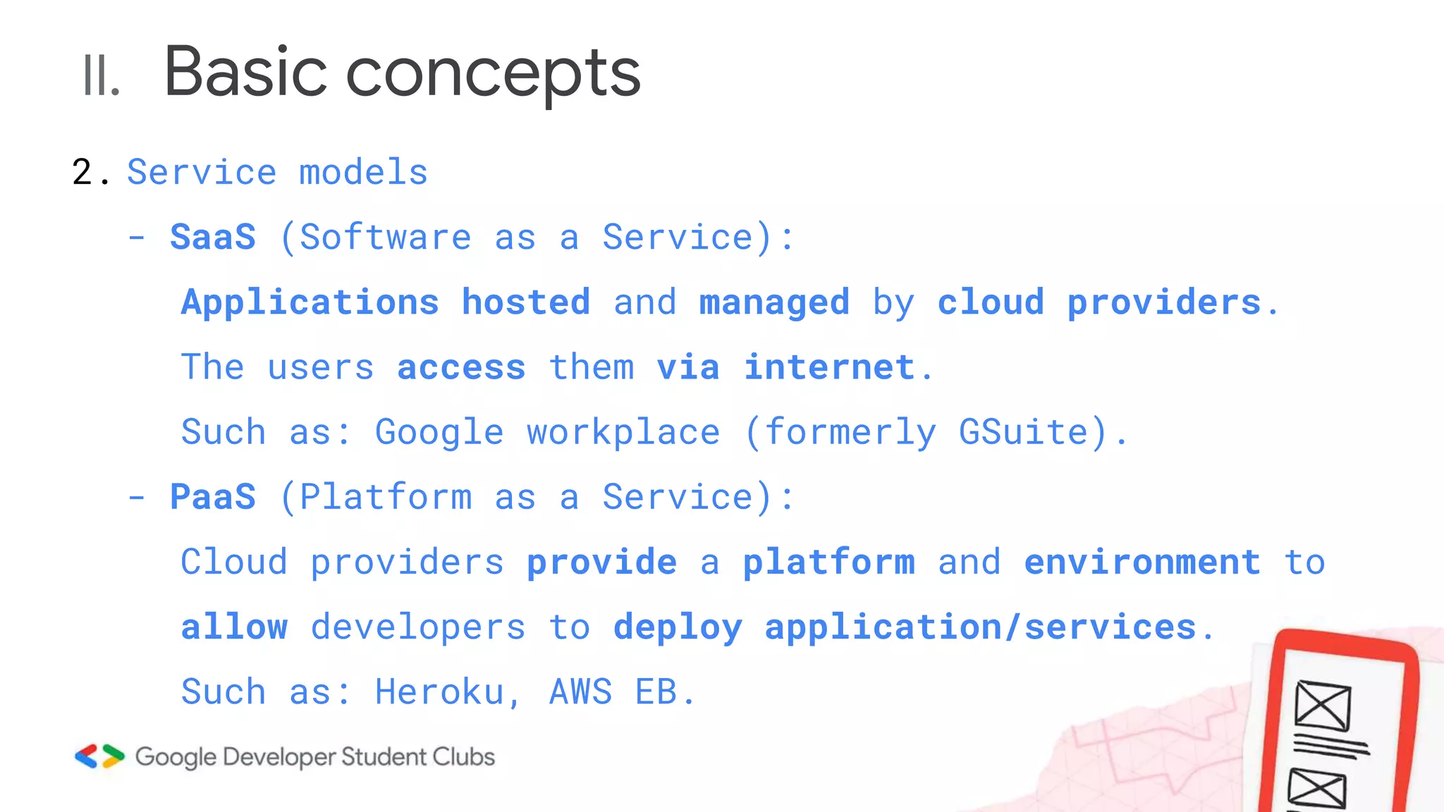 II. Basic concepts
2. Service models
- SaaS (Software as a Service):
Applications hosted and managed by cloud providers.
The users access them via internet.
Such as: Google workplace (formerly GSuite).
- PaaS (Platform as a Service):
Cloud providers provide a platform and environment to
allow developers to deploy application/services.
Such as: Heroku, AWS EB.
 