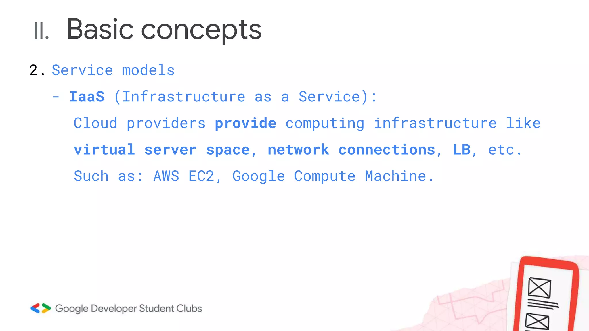 II. Basic concepts
2. Service models
- IaaS (Infrastructure as a Service):
Cloud providers provide computing infrastructure like
virtual server space, network connections, LB, etc.
Such as: AWS EC2, Google Compute Machine.
 